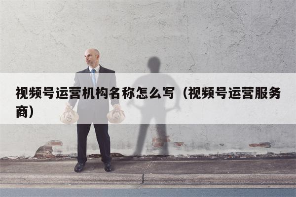 视频号运营机构名称怎么写（视频号运营服务商）