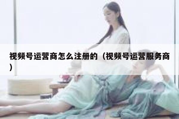 视频号运营商怎么注册的（视频号运营服务商）