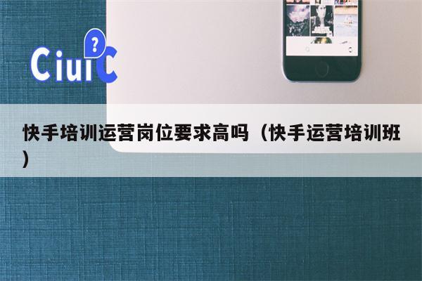 快手培训运营岗位要求高吗（快手运营培训班）