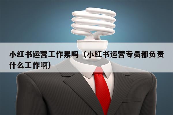 小红书运营工作累吗（小红书运营专员都负责什么工作啊）