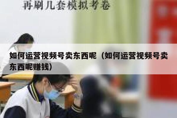 如何运营视频号卖东西呢（如何运营视频号卖东西呢赚钱）