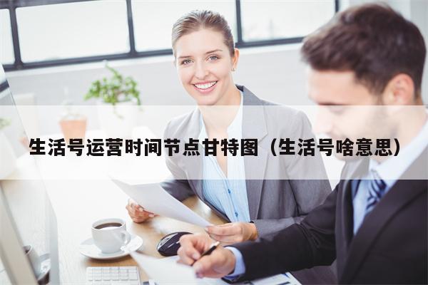 生活号运营时间节点甘特图（生活号啥意思）