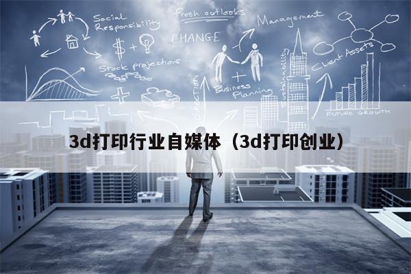 3d打印行业自媒体（3d打印创业）