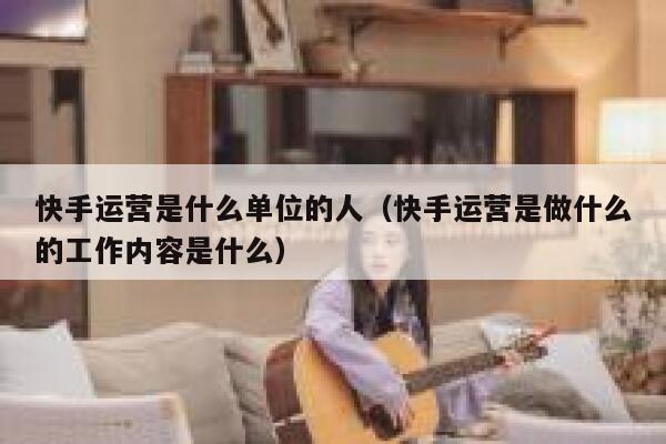 快手运营是什么单位的人（快手运营是做什么的工作内容是什么）