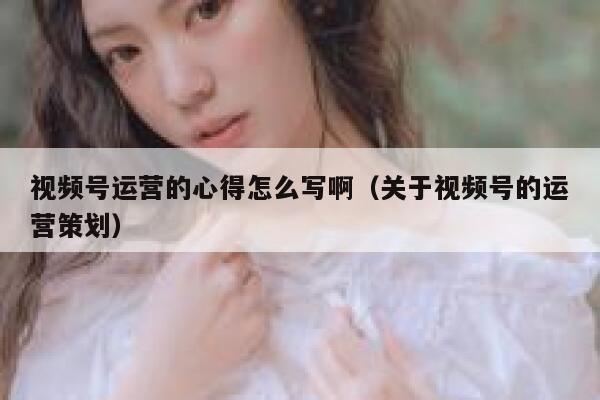 视频号运营的心得怎么写啊（关于视频号的运营策划）