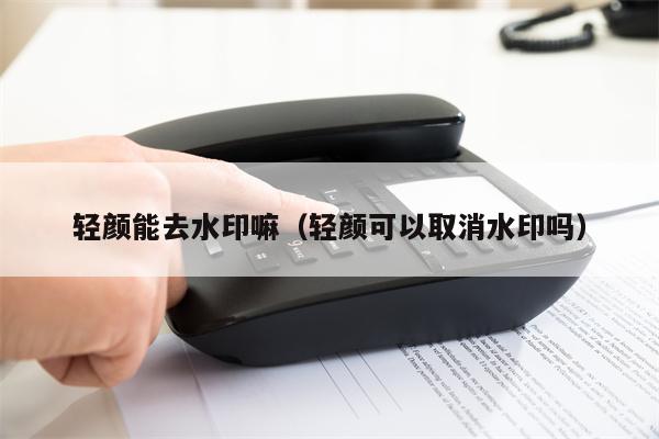 轻颜能去水印嘛（轻颜可以取消水印吗）