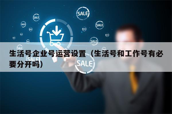 生活号企业号运营设置（生活号和工作号有必要分开吗）