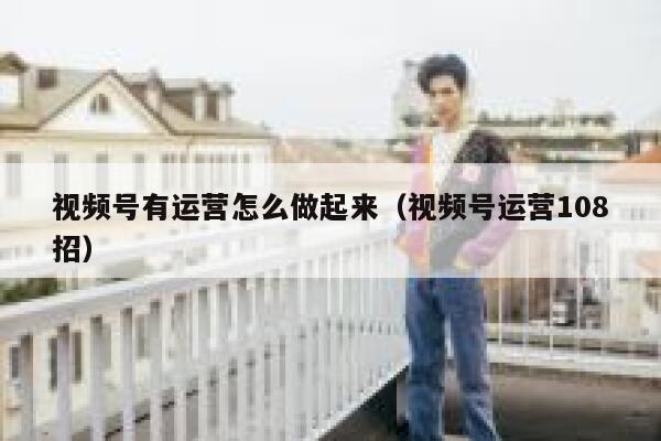 视频号有运营怎么做起来（视频号运营108招）