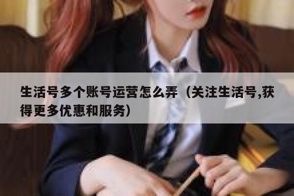 生活号多个账号运营怎么弄（关注生活号,获得更多优惠和服务）