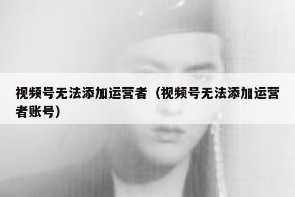 视频号无法添加运营者（视频号无法添加运营者账号）