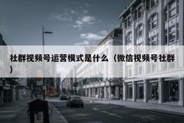 社群视频号运营模式是什么（微信视频号社群）