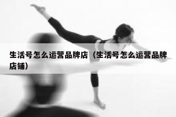 生活号怎么运营品牌店（生活号怎么运营品牌店铺）