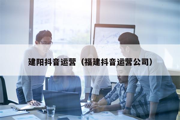 建阳抖音运营（福建抖音运营公司）