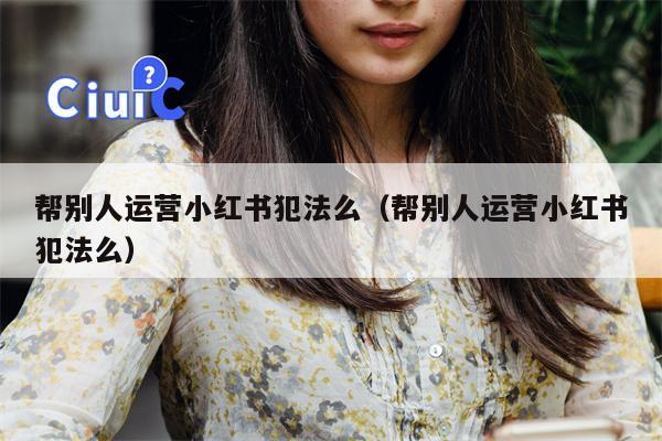 帮别人运营小红书犯法么（帮别人运营小红书犯法么）