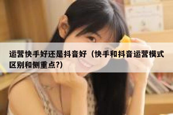 运营快手好还是抖音好（快手和抖音运营模式区别和侧重点?）