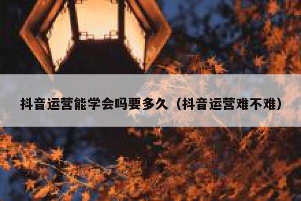 抖音运营能学会吗要多久（抖音运营难不难）