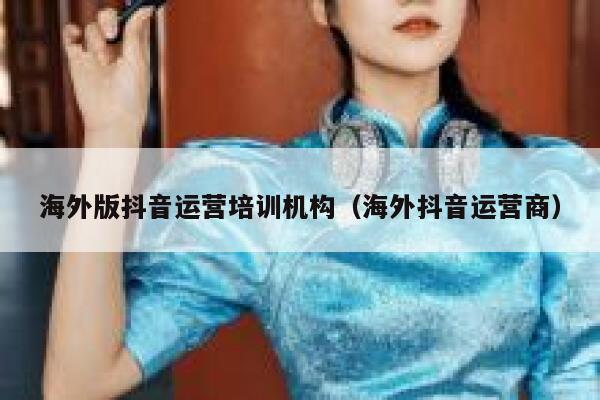 海外版抖音运营培训机构（海外抖音运营商）