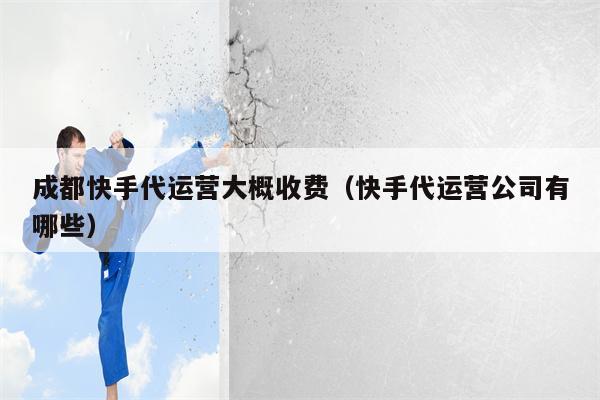 成都快手代运营大概收费（快手代运营公司有哪些）