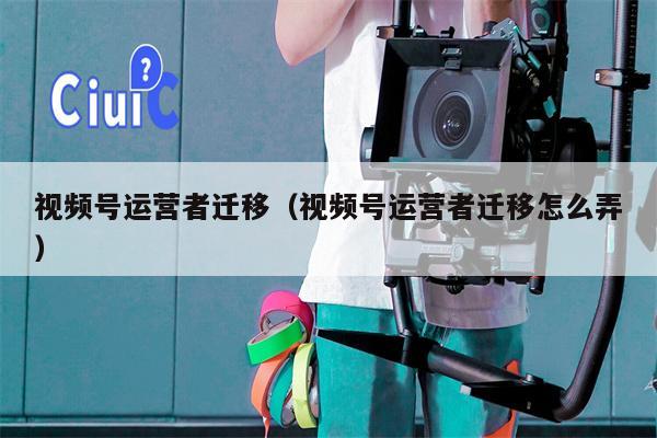 视频号运营者迁移（视频号运营者迁移怎么弄）