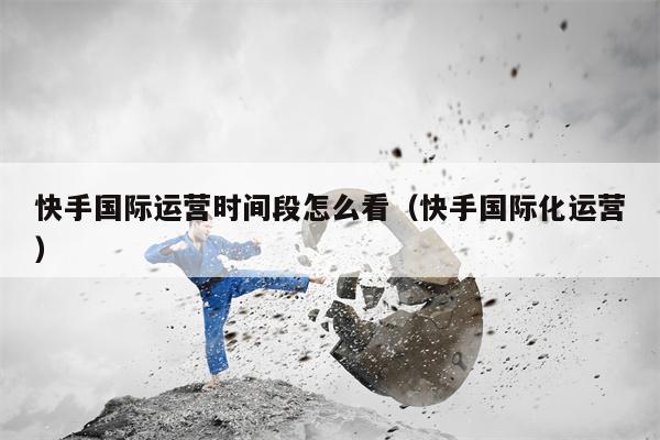 快手国际运营时间段怎么看（快手国际化运营）