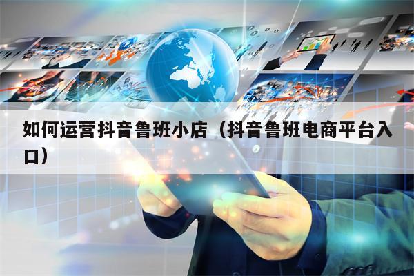 如何运营抖音鲁班小店（抖音鲁班电商平台入口）