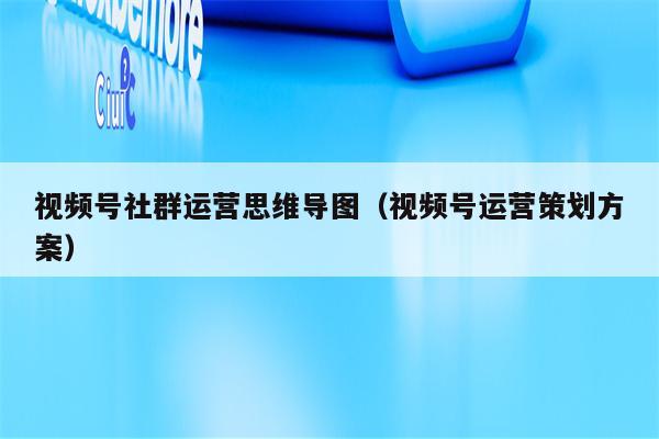 视频号社群运营思维导图（视频号运营策划方案）