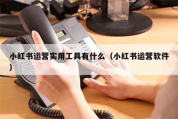 小红书运营实用工具有什么（小红书运营软件）