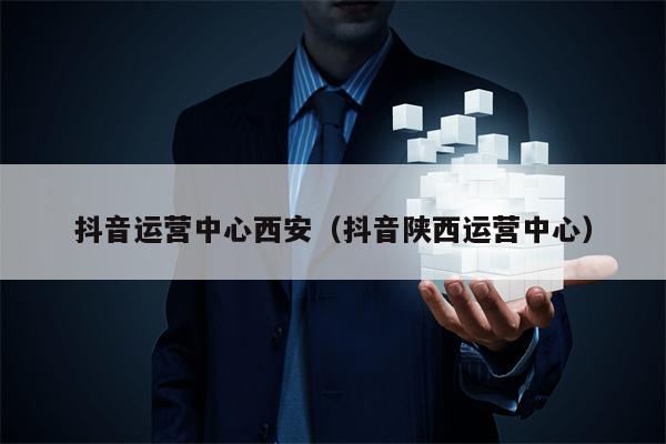 抖音运营中心西安（抖音陕西运营中心）