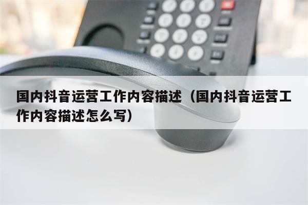国内抖音运营工作内容描述（国内抖音运营工作内容描述怎么写）
