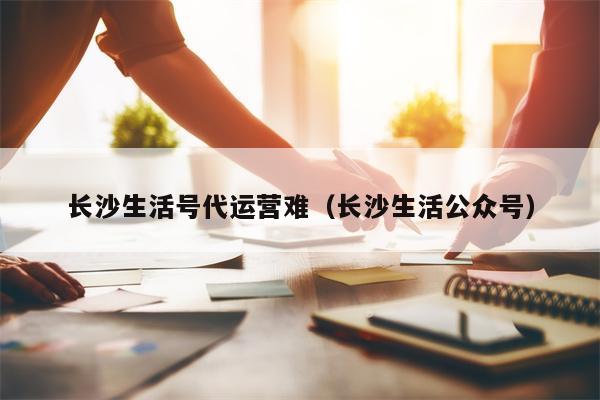 长沙生活号代运营难（长沙生活公众号）