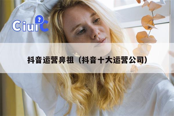 抖音运营鼻祖（抖音十大运营公司）