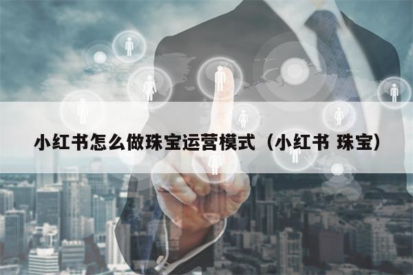 小红书怎么做珠宝运营模式（小红书 珠宝）