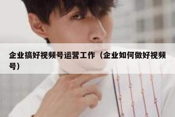 企业搞好视频号运营工作（企业如何做好视频号）