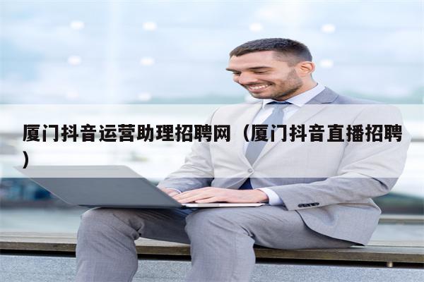 厦门抖音运营助理招聘网（厦门抖音直播招聘）