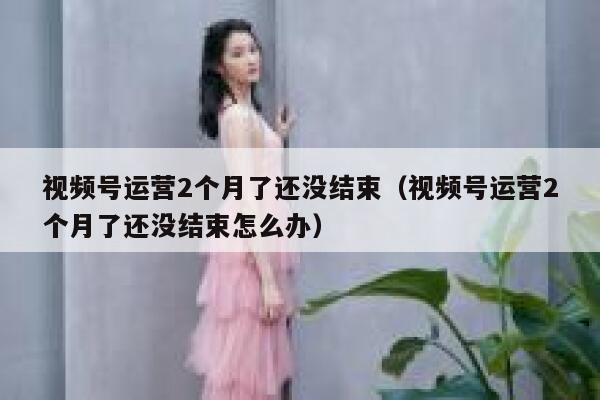 视频号运营2个月了还没结束（视频号运营2个月了还没结束怎么办）