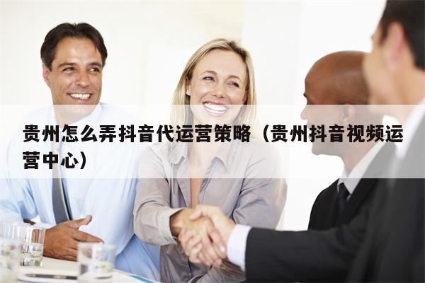 贵州怎么弄抖音代运营策略(贵州抖音视频运营中心)