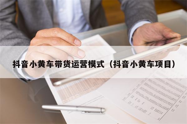 抖音小黄车带货运营模式（抖音小黄车项目）
