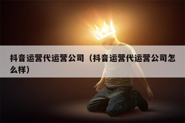 抖音运营代运营公司（抖音运营代运营公司怎么样）