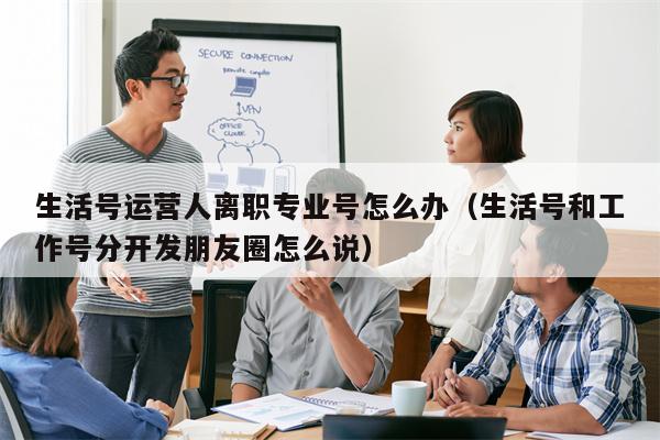 生活号运营人离职专业号怎么办（生活号和工作号分开发朋友圈怎么说）
