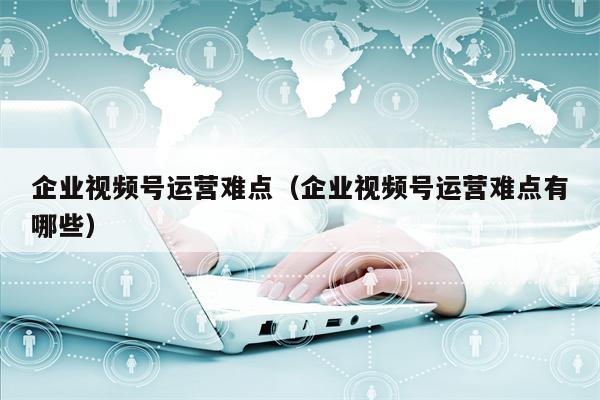 企业视频号运营难点（企业视频号运营难点有哪些）