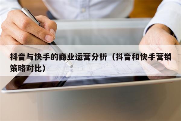 抖音与快手的商业运营分析（抖音和快手营销策略对比）