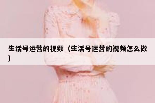 生活号运营的视频（生活号运营的视频怎么做）