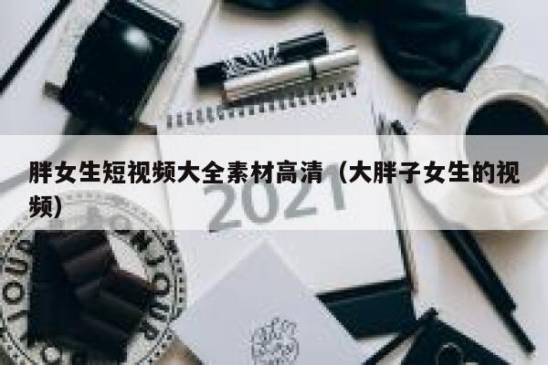 胖女生短视频大全素材高清（大胖子女生的视频）