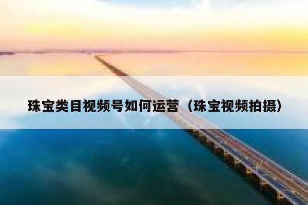 珠宝类目视频号如何运营（珠宝视频拍摄）