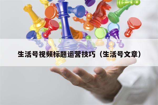 生活号视频标题运营技巧（生活号文章）