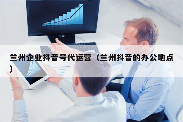 兰州企业抖音号代运营（兰州抖音的办公地点）
