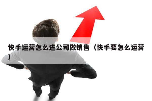 快手运营怎么进公司做销售（快手要怎么运营）