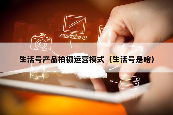 生活号产品拍摄运营模式（生活号是啥）