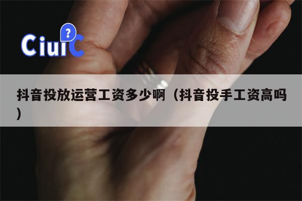 抖音投放运营工资多少啊（抖音投手工资高吗）