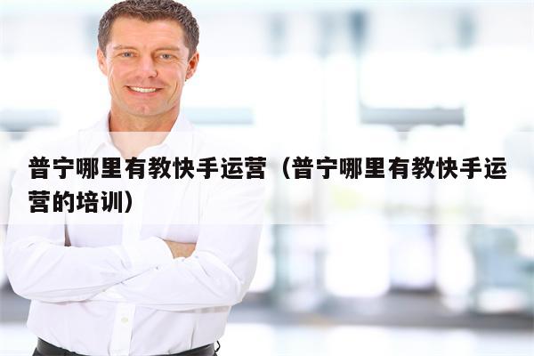普宁哪里有教快手运营（普宁哪里有教快手运营的培训）